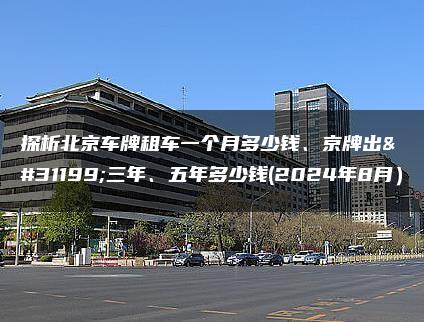 探析北京车牌租车一个月多少钱、京牌出租三年、五年多少钱(2024年8月）