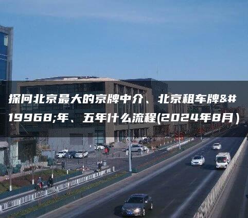 探问北京最大的京牌中介、北京租车牌一年、五年什么流程(2024年8月）