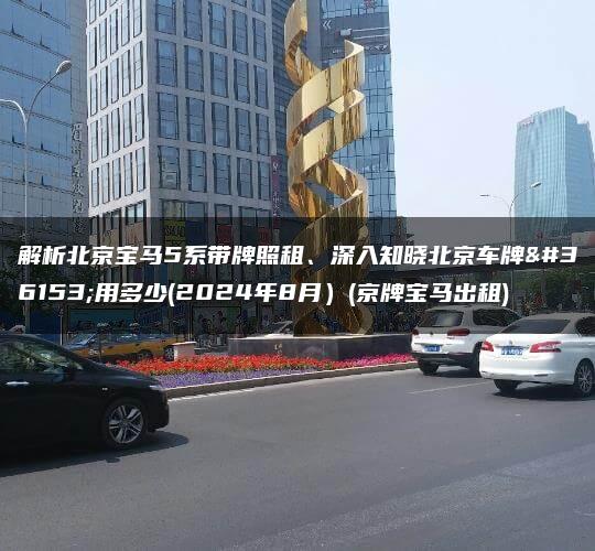 解析北京宝马5系带牌照租、深入知晓北京车牌费用多少(2024年8月）(京牌宝马出租)