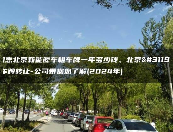 知悉北京新能源车租车牌一年多少钱、北京租车牌转让-公司带您您了解(2024年)