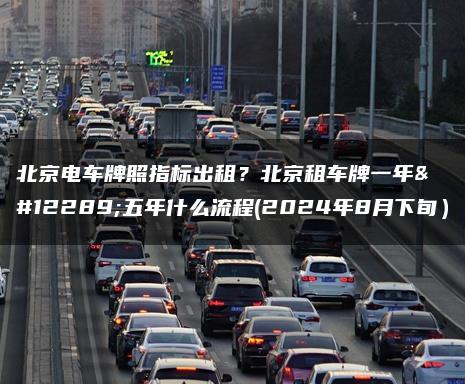 北京电车牌照指标出租？北京租车牌一年、五年什么流程(2024年8月下旬）