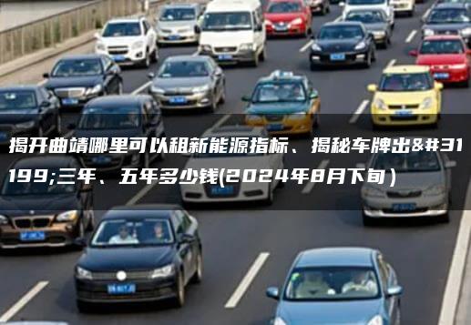 揭开曲靖哪里可以租新能源指标、揭秘车牌出租三年、五年多少钱(2024年8月下旬）