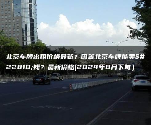 北京车牌出租价格最新？闲置北京车牌能卖多钱？最新价格(2024年8月下旬）