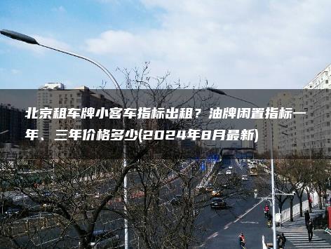 北京租车牌小客车指标出租？油牌闲置指标一年、三年价格多少(2024年8月最新)