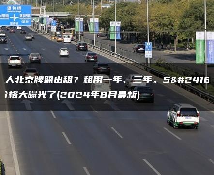 个人北京牌照出租？租用一年、三年。5年价格大曝光了(2024年8月最新)