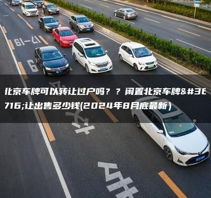 北京车牌可以转让过户吗？？闲置北京车牌转让出售多少钱(2024年8月底最新）