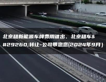 北京租新能源车牌费用谁出、北京租车牌转让-公司带您您(2024年9月）