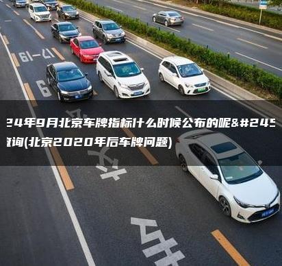 2024年9月北京车牌指标什么时候公布的呢怎么查询(北京2020年后车牌问题)