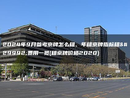 2024年9月参考京牌怎么租、年租京牌指标租用费用一览(租京牌价格2020)