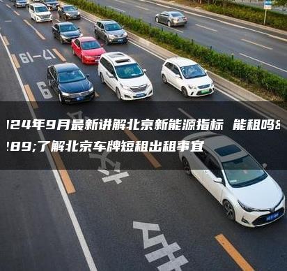 2024年9月最新讲解北京新能源指标 能租吗、了解北京车牌短租出租事宜