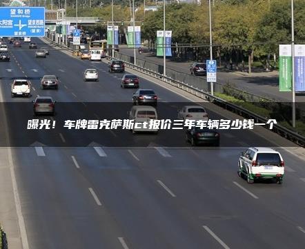 曝光！车牌雷克萨斯ct报价三年车辆多少钱一个