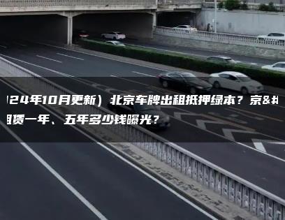 （2024年10月更新）北京车牌出租抵押绿本？京牌租赁一年、五年多少钱曝光？