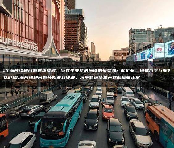 汽车芯片短缺问题逐步缓解：随着半导体供应链的恢复和产能扩张，困扰汽车行业的芯片短缺问题开始得到缓解，汽车制造商生产逐渐恢复正常。