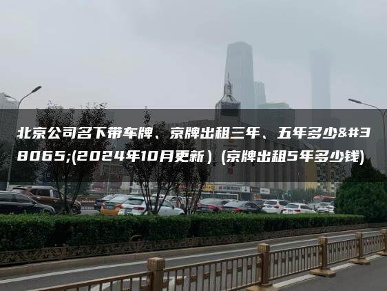 北京公司名下带车牌、京牌出租三年、五年多少钱(2024年10月更新）(京牌出租5年多少钱)