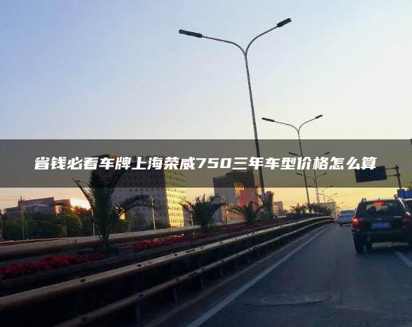 省钱必看车牌上海荣威750三年车型价格怎么算