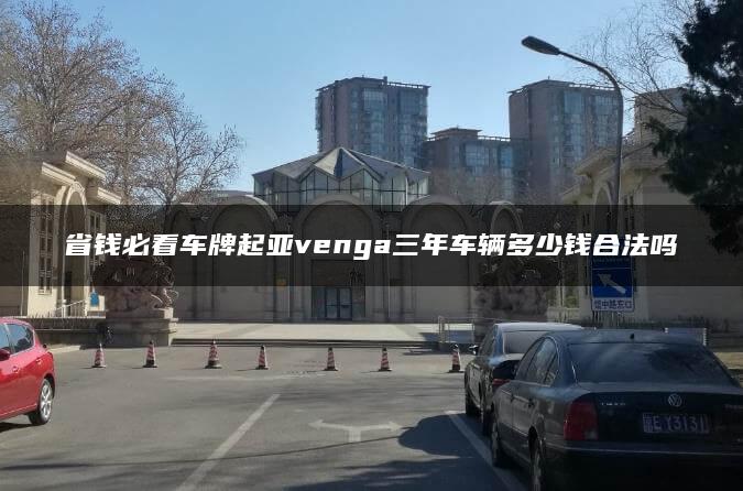 省钱必看车牌起亚venga三年车辆多少钱合法吗