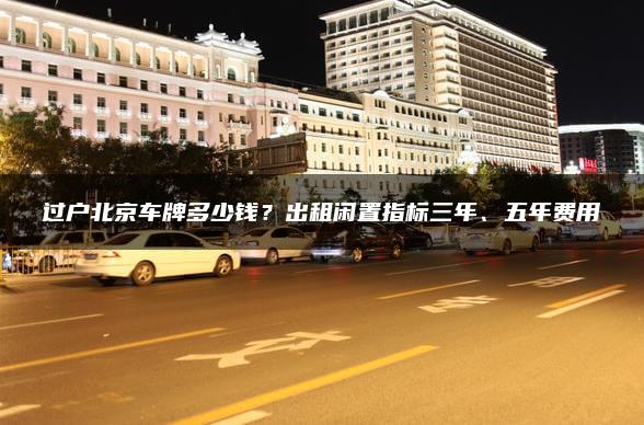 过户北京车牌多少钱？出租闲置指标三年、五年费用