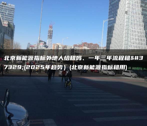 北京新能源指标外地人给租吗、一年三年流程租金(2025年趋势）(北京新能源指标租用)