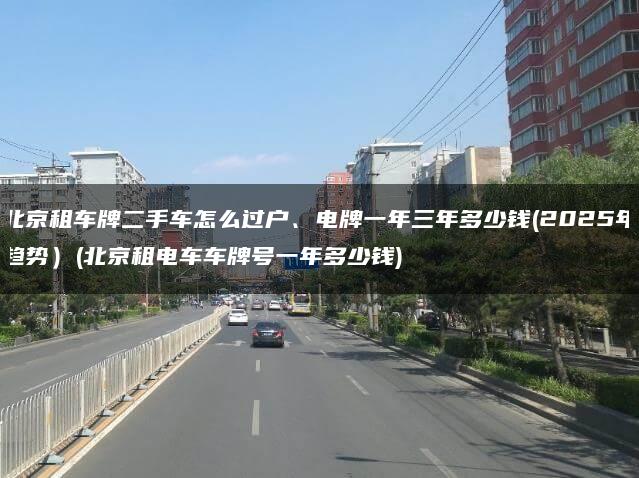 北京租车牌二手车怎么过户、电牌一年三年多少钱(2025年趋势）(北京租电车车牌号一年多少钱)
