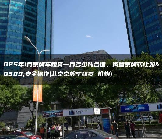 2025年1月京牌车租赁一月多少钱合适、闲置京牌转让如何安全操作(北京京牌车租赁 价格)