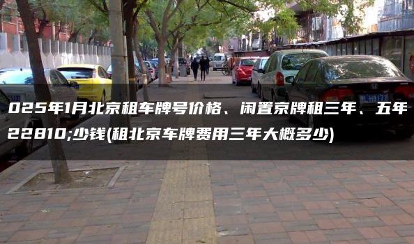 2025年1月北京租车牌号价格、闲置京牌租三年、五年多少钱(租北京车牌费用三年大概多少)