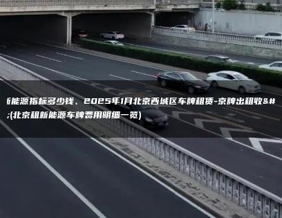 租新能源指标多少钱、2025年1月北京西城区车牌租赁-京牌出租收购(北京租新能源车牌费用明细一览)