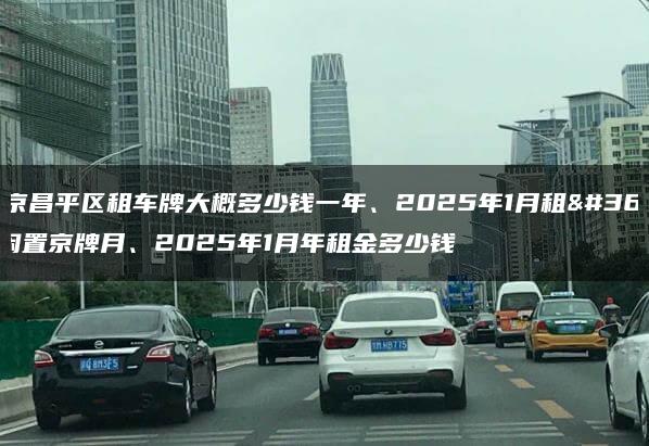 北京昌平区租车牌大概多少钱一年、2025年1月租赁闲置京牌月、2025年1月年租金多少钱