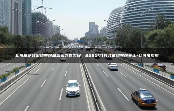 北京帕萨特出租车牌照怎么办理流程、2025年1月北京租车牌转让-公司带您您