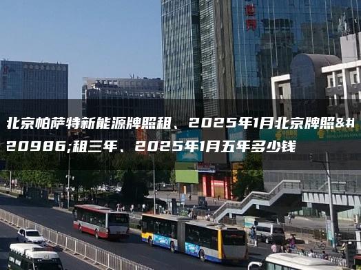 北京帕萨特新能源牌照租、2025年1月北京牌照出租三年、2025年1月五年多少钱