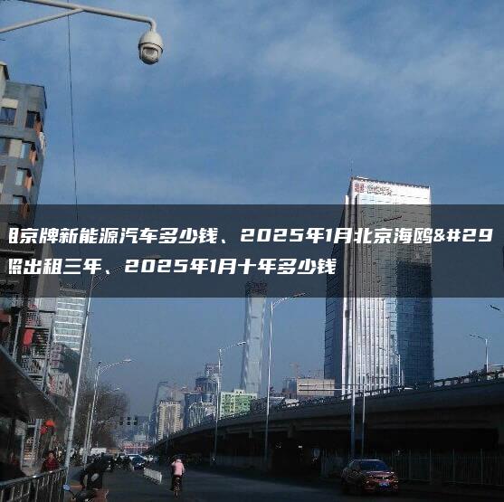 求租京牌新能源汽车多少钱、2025年1月北京海鸥牌照出租三年、2025年1月十年多少钱