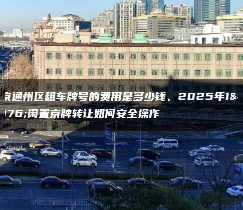 北京通州区租车牌号的费用是多少钱、2025年1月闲置京牌转让如何安全操作