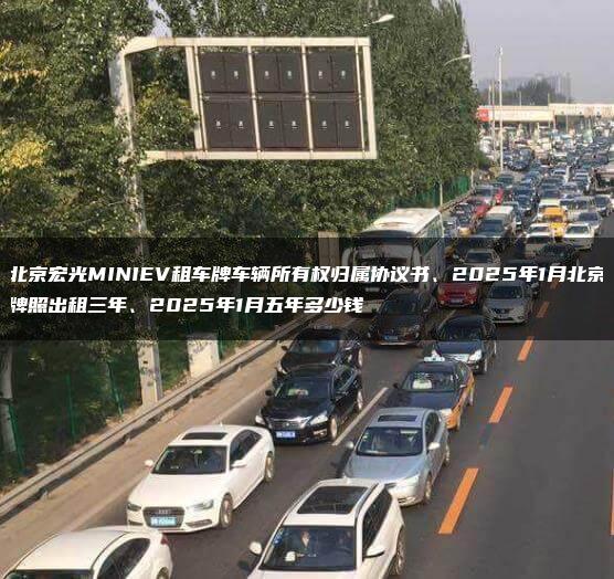 北京宏光MINIEV租车牌车辆所有权归属协议书、2025年1月北京牌照出租三年、2025年1月五年多少钱