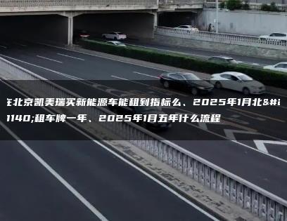 在北京凯美瑞买新能源车能租到指标么、2025年1月北京租车牌一年、2025年1月五年什么流程