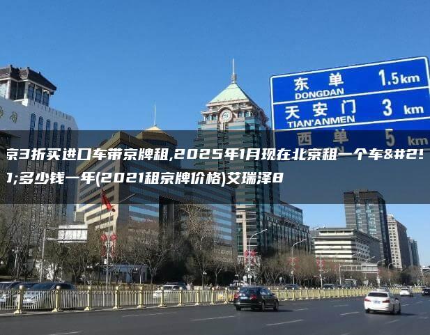 北京3折买进口车带京牌租,2025年1月现在北京租一个车牌多少钱一年(2021租京牌价格)艾瑞泽8