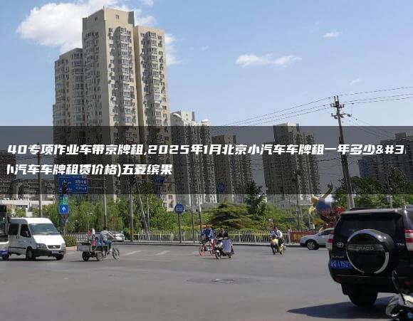 北京bj40专项作业车带京牌租,2025年1月北京小汽车车牌租一年多少钱(北京小汽车车牌租赁价格)五菱缤果