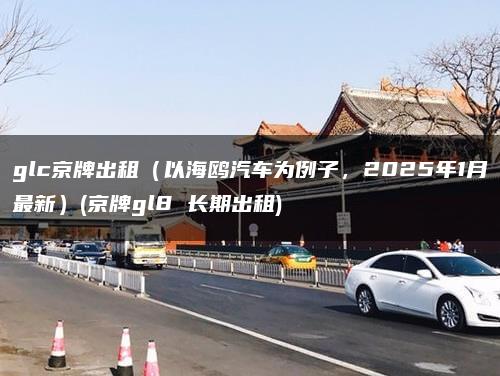 glc京牌出租（以海鸥汽车为例子，2025年1月最新）(京牌gl8 长期出租)