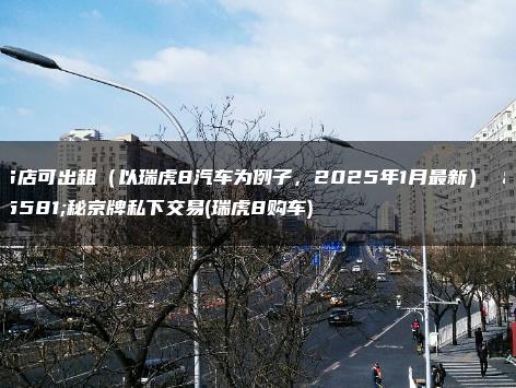 4S店可出租（以瑞虎8汽车为例子，2025年1月最新） 揭秘京牌私下交易(瑞虎8购车)