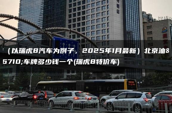 租（以瑞虎8汽车为例子，2025年1月最新）北京油车车牌多少钱一个(瑞虎8特价车)
