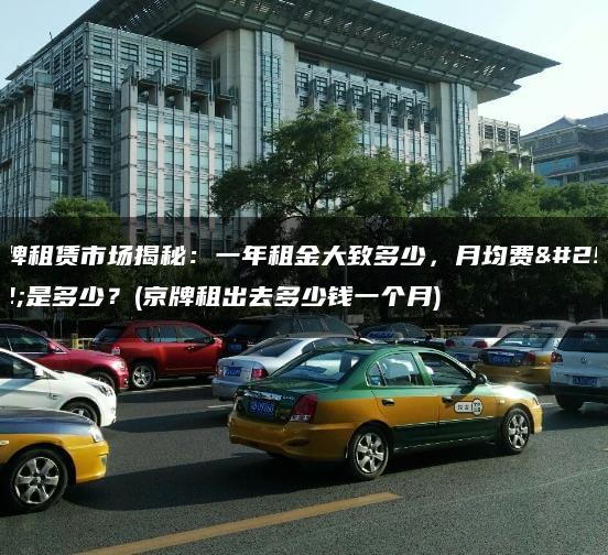 京牌租赁市场揭秘：一年租金大致多少，月均费用是多少？(京牌租出去多少钱一个月)