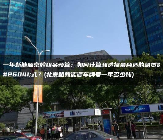 一年新能源京牌租金预算：如何计算和选择最合适的租赁方式？(北京租新能源车牌号一年多少钱)