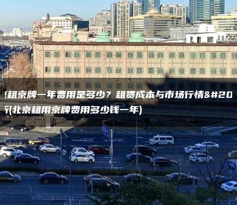 北京租京牌一年费用是多少？租赁成本与市场行情分析(北京租用京牌费用多少钱一年)