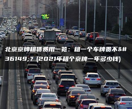 北京京牌租赁费用一览：租一个车牌贵不贵？(2021年租个京牌一年多少钱)