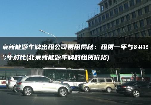 北京新能源车牌出租公司费用揭秘：租赁一年与三年对比(北京新能源车牌的租赁价格)