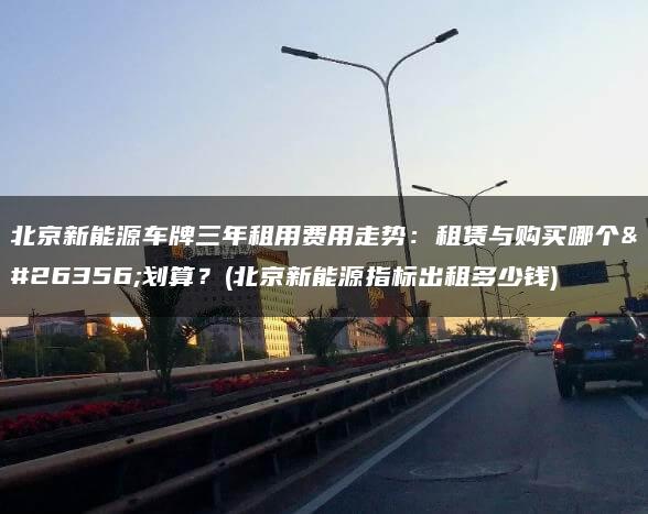 北京新能源车牌三年租用费用走势：租赁与购买哪个更划算？(北京新能源指标出租多少钱)