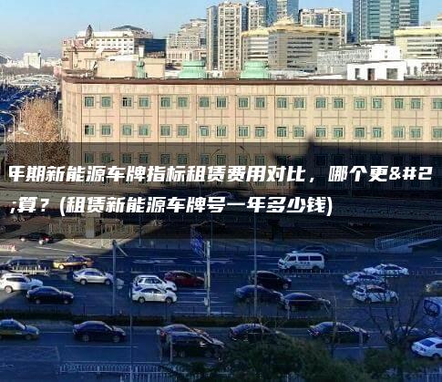 五年期新能源车牌指标租赁费用对比，哪个更划算？(租赁新能源车牌号一年多少钱)