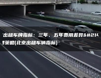 北京出租车牌指标：三年、五年费用差异及租赁策略(北京出租车辆指标)