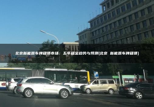 北京新能源车牌租赁市场：五年租金趋势与预测(北京 新能源车牌租赁)