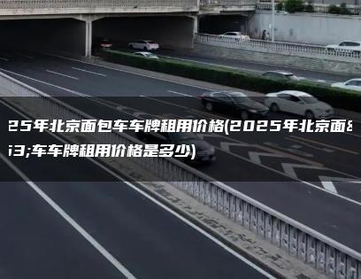 2025年北京面包车车牌租用价格(2025年北京面包车车牌租用价格是多少)