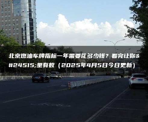 北京燃油车牌指标一年需要花多少钱？看完让你心里有数（2025年4月5日今日更新）