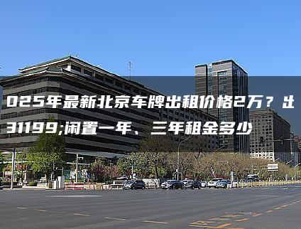 2025年最新北京车牌出租价格2万？出租闲置一年、三年租金多少
